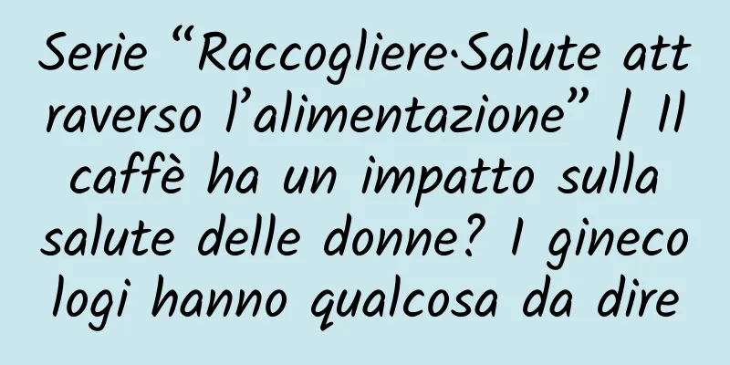 Serie “Raccogliere·Salute attraverso l’alimentazione” | Il caffè ha un impatto sulla salute delle donne? I ginecologi hanno qualcosa da dire