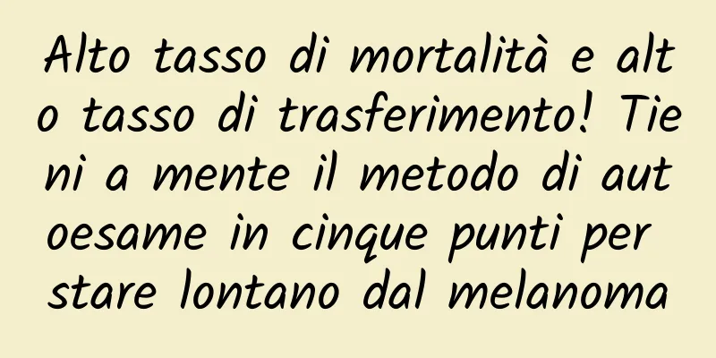 Alto tasso di mortalità e alto tasso di trasferimento! Tieni a mente il metodo di autoesame in cinque punti per stare lontano dal melanoma