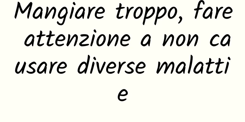 Mangiare troppo, fare attenzione a non causare diverse malattie