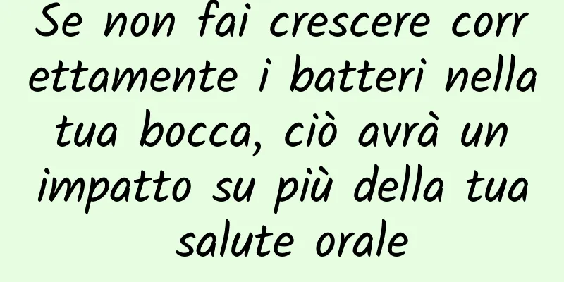 Se non fai crescere correttamente i batteri nella tua bocca, ciò avrà un impatto su più della tua salute orale