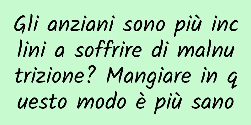 Gli anziani sono più inclini a soffrire di malnutrizione? Mangiare in questo modo è più sano