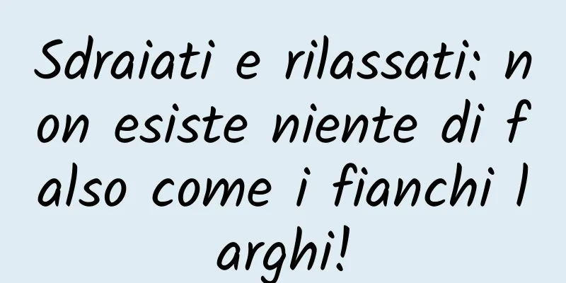 Sdraiati e rilassati: non esiste niente di falso come i fianchi larghi!