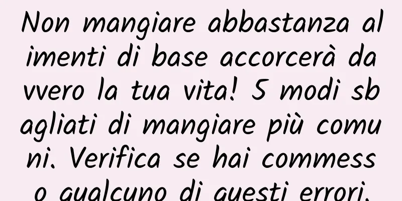Non mangiare abbastanza alimenti di base accorcerà davvero la tua vita! 5 modi sbagliati di mangiare più comuni. Verifica se hai commesso qualcuno di questi errori.
