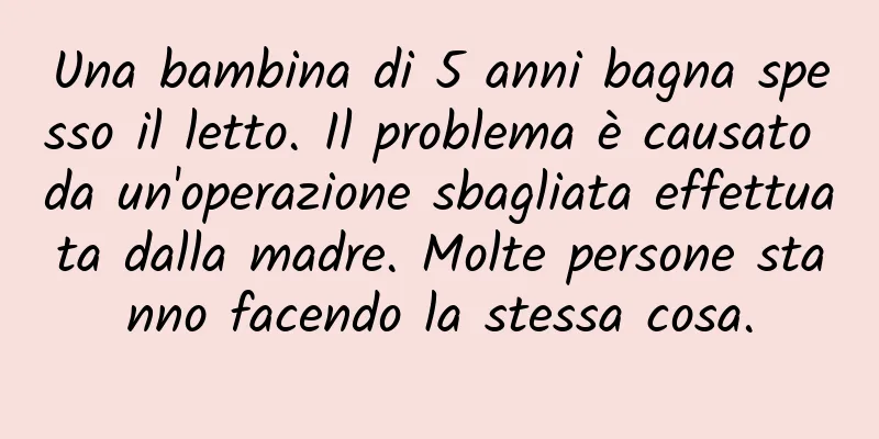 Una bambina di 5 anni bagna spesso il letto. Il problema è causato da un'operazione sbagliata effettuata dalla madre. Molte persone stanno facendo la stessa cosa.