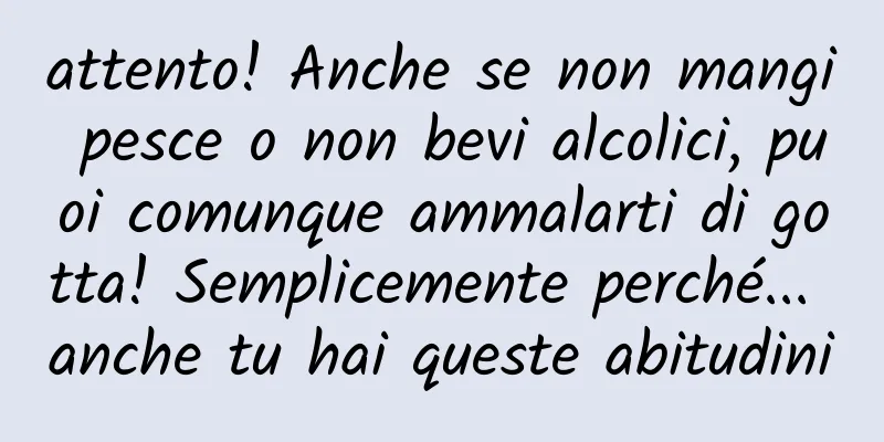 attento! Anche se non mangi pesce o non bevi alcolici, puoi comunque ammalarti di gotta! Semplicemente perché... anche tu hai queste abitudini