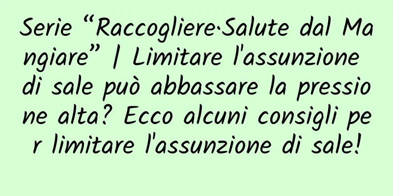 Serie “Raccogliere·Salute dal Mangiare” | Limitare l'assunzione di sale può abbassare la pressione alta? Ecco alcuni consigli per limitare l'assunzione di sale!