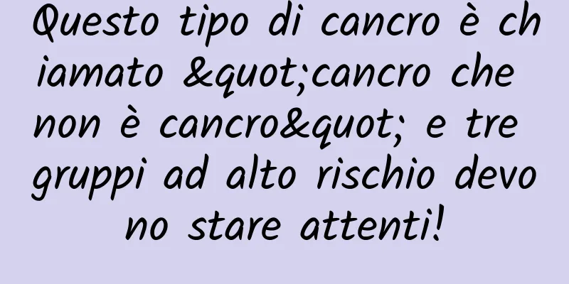 Questo tipo di cancro è chiamato "cancro che non è cancro" e tre gruppi ad alto rischio devono stare attenti!
