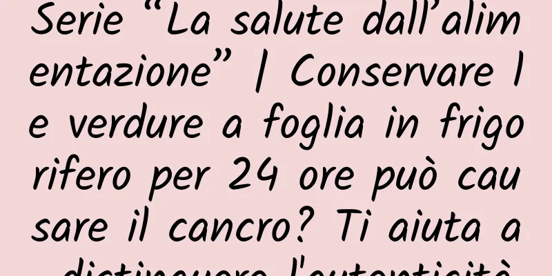 Serie “La salute dall’alimentazione” | Conservare le verdure a foglia in frigorifero per 24 ore può causare il cancro? Ti aiuta a distinguere l'autenticità