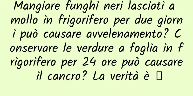 Mangiare funghi neri lasciati a mollo in frigorifero per due giorni può causare avvelenamento? Conservare le verdure a foglia in frigorifero per 24 ore può causare il cancro? La verità è →