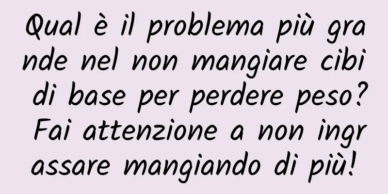 Qual è il problema più grande nel non mangiare cibi di base per perdere peso? Fai attenzione a non ingrassare mangiando di più!