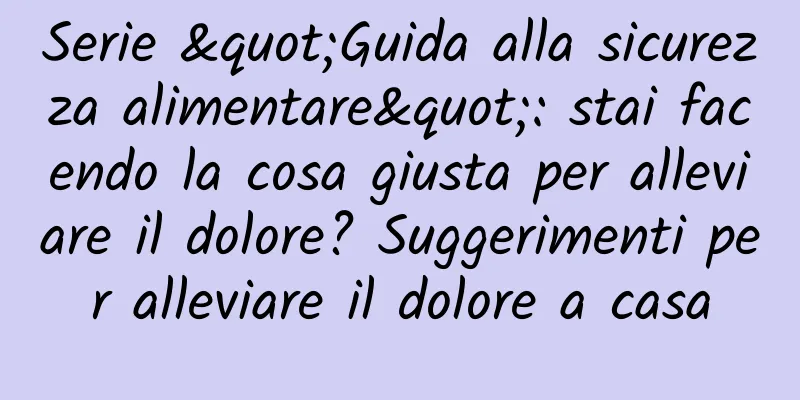 Serie "Guida alla sicurezza alimentare": stai facendo la cosa giusta per alleviare il dolore? Suggerimenti per alleviare il dolore a casa