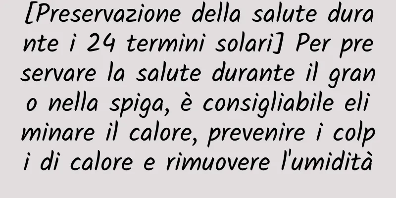 [Preservazione della salute durante i 24 termini solari] Per preservare la salute durante il grano nella spiga, è consigliabile eliminare il calore, prevenire i colpi di calore e rimuovere l'umidità