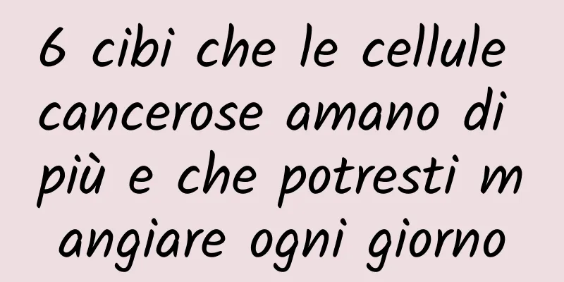 6 cibi che le cellule cancerose amano di più e che potresti mangiare ogni giorno