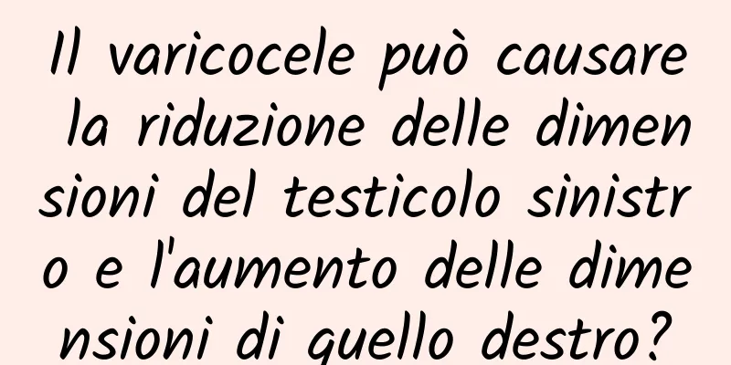 Il varicocele può causare la riduzione delle dimensioni del testicolo sinistro e l'aumento delle dimensioni di quello destro?