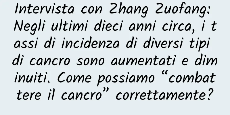 Intervista con Zhang Zuofang: Negli ultimi dieci anni circa, i tassi di incidenza di diversi tipi di cancro sono aumentati e diminuiti. Come possiamo “combattere il cancro” correttamente?