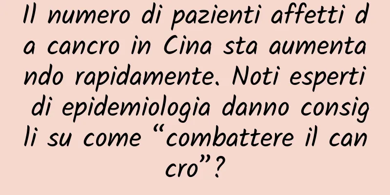 Il numero di pazienti affetti da cancro in Cina sta aumentando rapidamente. Noti esperti di epidemiologia danno consigli su come “combattere il cancro”?