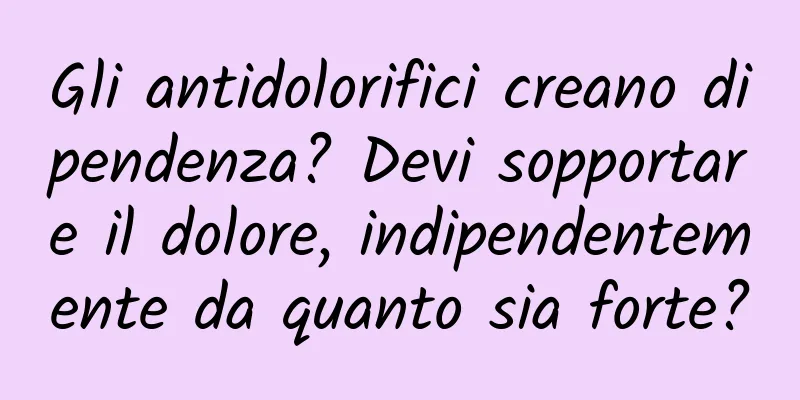 Gli antidolorifici creano dipendenza? Devi sopportare il dolore, indipendentemente da quanto sia forte?