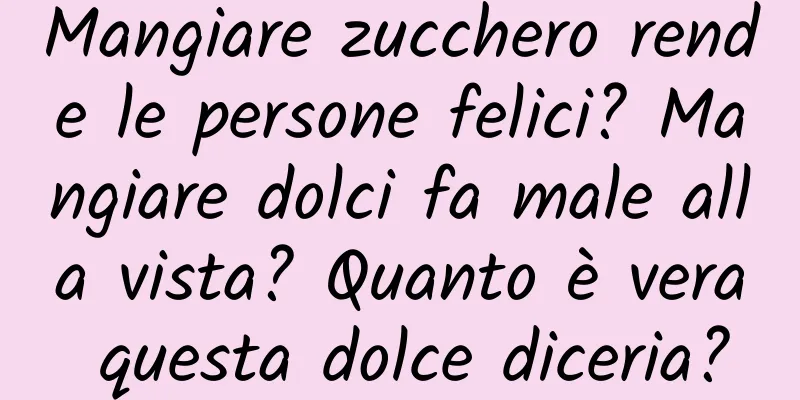 Mangiare zucchero rende le persone felici? Mangiare dolci fa male alla vista? Quanto è vera questa dolce diceria?