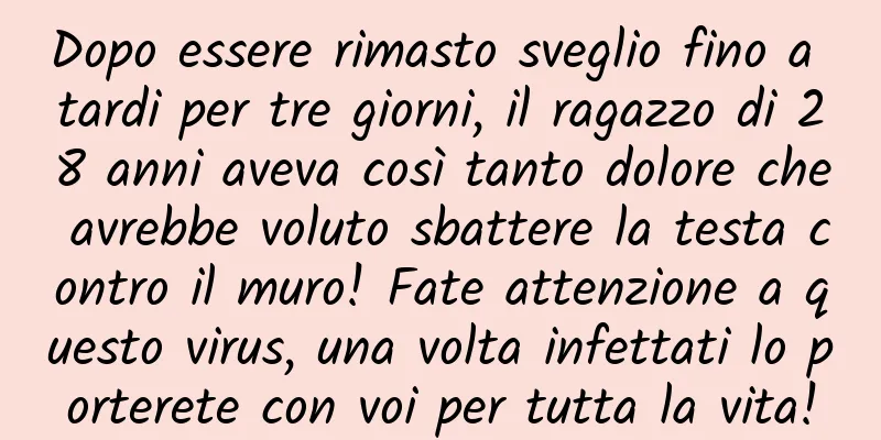 Dopo essere rimasto sveglio fino a tardi per tre giorni, il ragazzo di 28 anni aveva così tanto dolore che avrebbe voluto sbattere la testa contro il muro! Fate attenzione a questo virus, una volta infettati lo porterete con voi per tutta la vita!