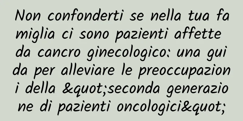 Non confonderti se nella tua famiglia ci sono pazienti affette da cancro ginecologico: una guida per alleviare le preoccupazioni della "seconda generazione di pazienti oncologici"