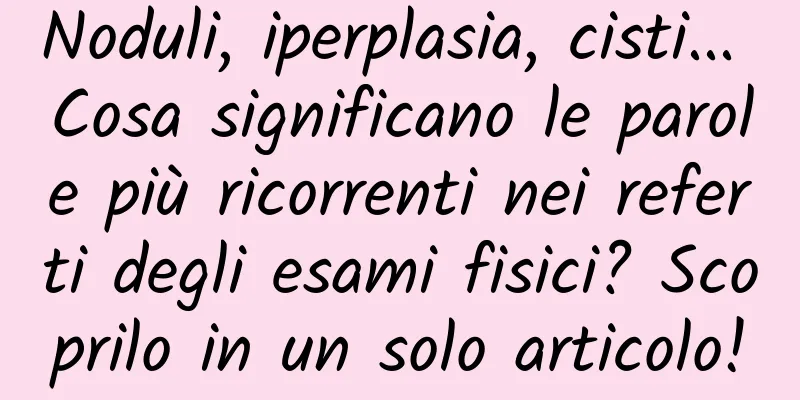 Noduli, iperplasia, cisti... Cosa significano le parole più ricorrenti nei referti degli esami fisici? Scoprilo in un solo articolo!