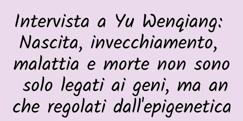 Intervista a Yu Wenqiang: Nascita, invecchiamento, malattia e morte non sono solo legati ai geni, ma anche regolati dall'epigenetica