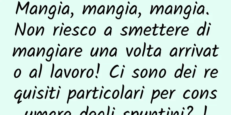 Mangia, mangia, mangia. Non riesco a smettere di mangiare una volta arrivato al lavoro! Ci sono dei requisiti particolari per consumare degli spuntini? !