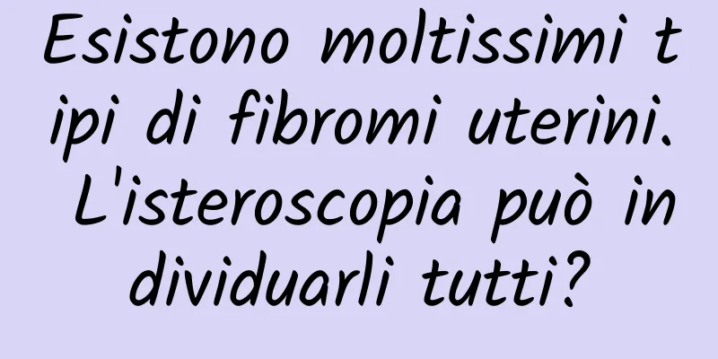 Esistono moltissimi tipi di fibromi uterini. L'isteroscopia può individuarli tutti?