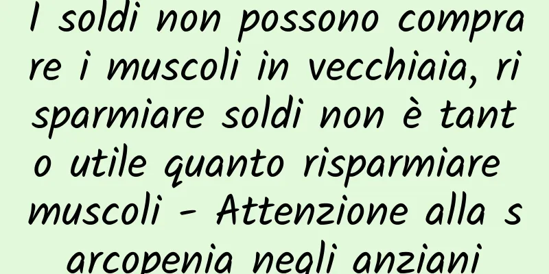 I soldi non possono comprare i muscoli in vecchiaia, risparmiare soldi non è tanto utile quanto risparmiare muscoli - Attenzione alla sarcopenia negli anziani