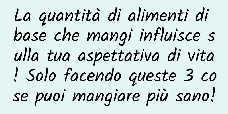 La quantità di alimenti di base che mangi influisce sulla tua aspettativa di vita! Solo facendo queste 3 cose puoi mangiare più sano!