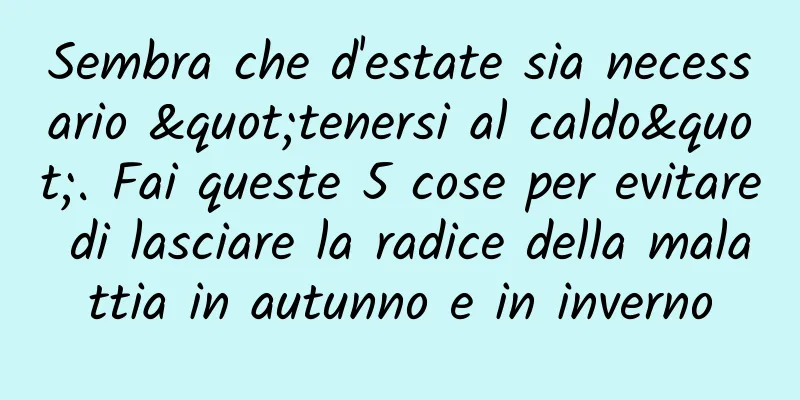 Sembra che d'estate sia necessario "tenersi al caldo". Fai queste 5 cose per evitare di lasciare la radice della malattia in autunno e in inverno