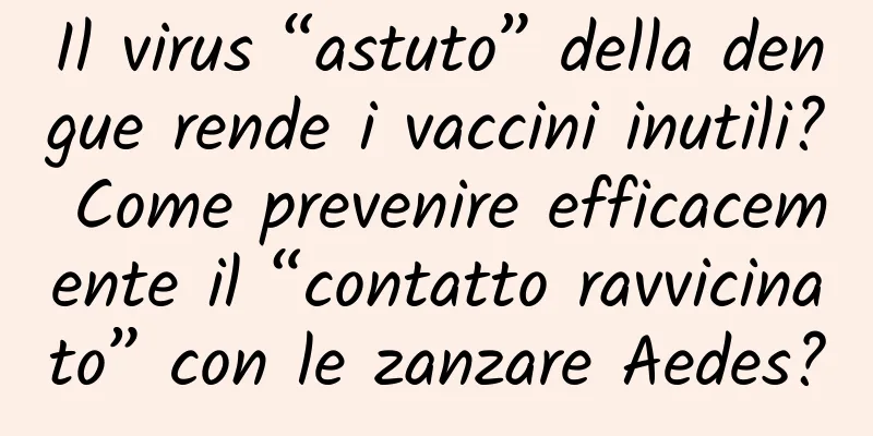 Il virus “astuto” della dengue rende i vaccini inutili? Come prevenire efficacemente il “contatto ravvicinato” con le zanzare Aedes?