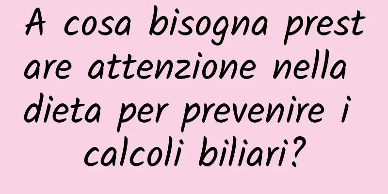 A cosa bisogna prestare attenzione nella dieta per prevenire i calcoli biliari?