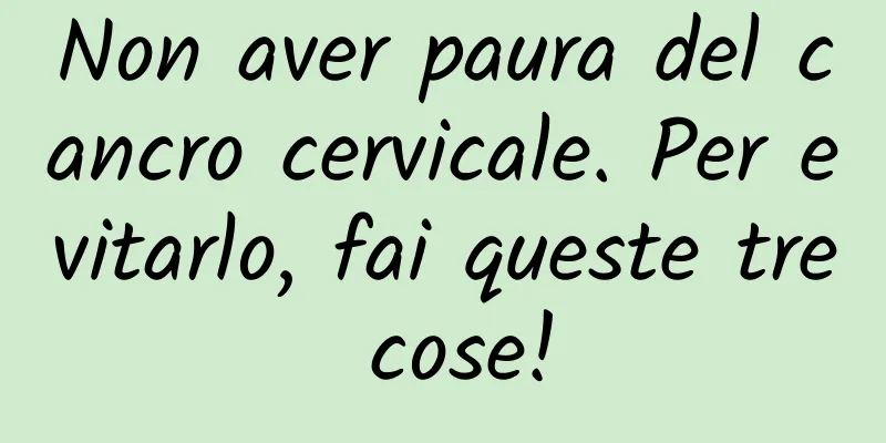 Non aver paura del cancro cervicale. Per evitarlo, fai queste tre cose!