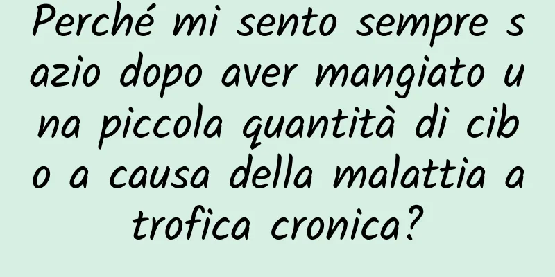 Perché mi sento sempre sazio dopo aver mangiato una piccola quantità di cibo a causa della malattia atrofica cronica?