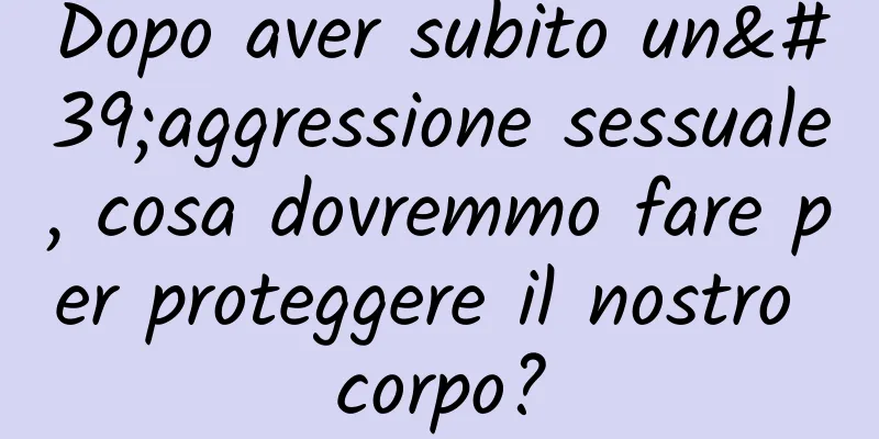 Dopo aver subito un'aggressione sessuale, cosa dovremmo fare per proteggere il nostro corpo?