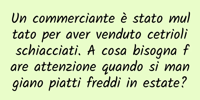 Un commerciante è stato multato per aver venduto cetrioli schiacciati. A cosa bisogna fare attenzione quando si mangiano piatti freddi in estate?