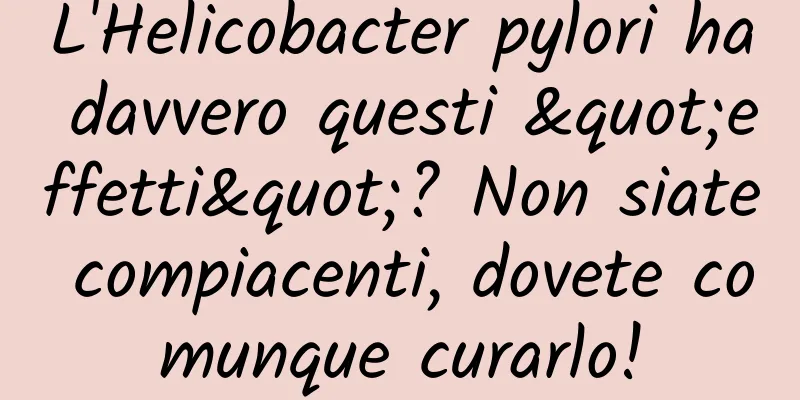 L'Helicobacter pylori ha davvero questi "effetti"? Non siate compiacenti, dovete comunque curarlo!