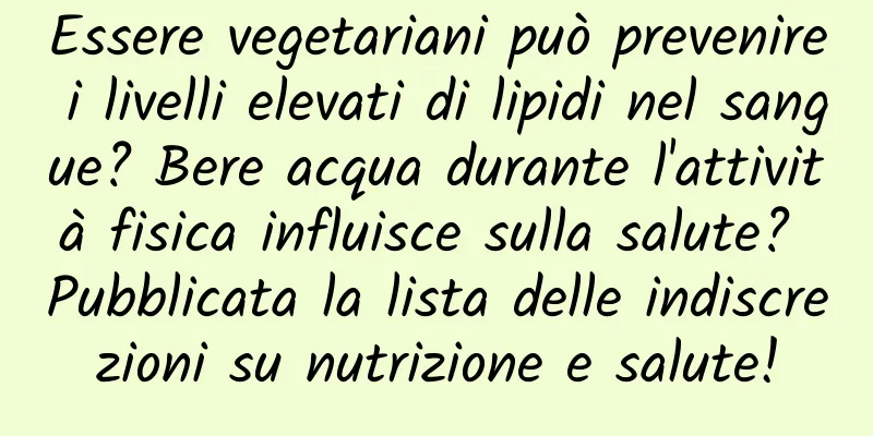 Essere vegetariani può prevenire i livelli elevati di lipidi nel sangue? Bere acqua durante l'attività fisica influisce sulla salute? Pubblicata la lista delle indiscrezioni su nutrizione e salute!