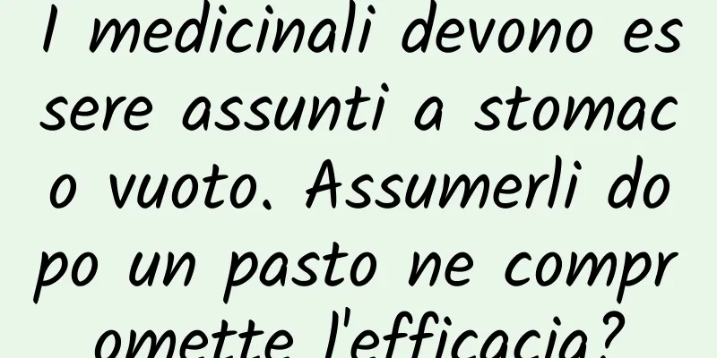 I medicinali devono essere assunti a stomaco vuoto. Assumerli dopo un pasto ne compromette l'efficacia?