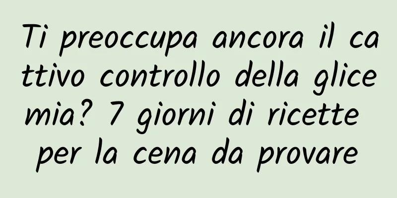 Ti preoccupa ancora il cattivo controllo della glicemia? 7 giorni di ricette per la cena da provare