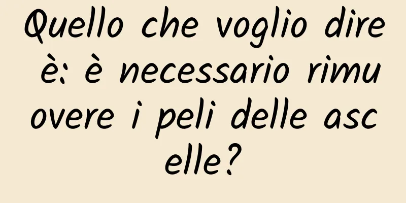 Quello che voglio dire è: è necessario rimuovere i peli delle ascelle?
