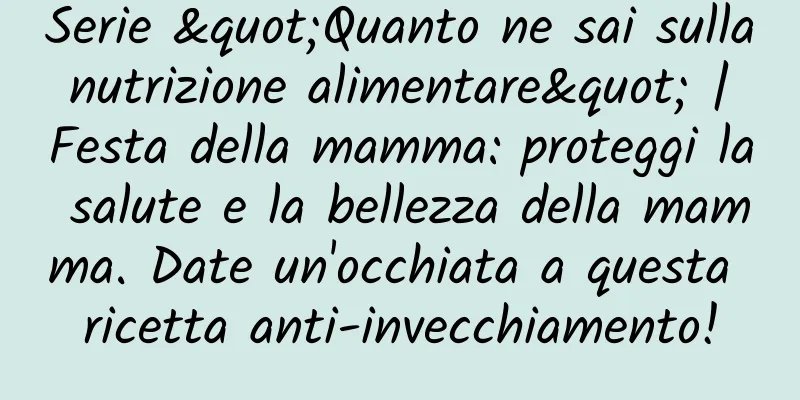 Serie "Quanto ne sai sulla nutrizione alimentare" | Festa della mamma: proteggi la salute e la bellezza della mamma. Date un'occhiata a questa ricetta anti-invecchiamento!