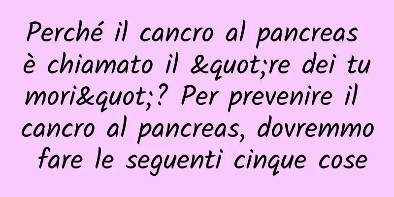 Perché il cancro al pancreas è chiamato il "re dei tumori"? Per prevenire il cancro al pancreas, dovremmo fare le seguenti cinque cose