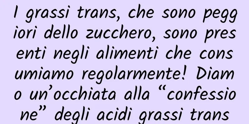 I grassi trans, che sono peggiori dello zucchero, sono presenti negli alimenti che consumiamo regolarmente! Diamo un’occhiata alla “confessione” degli acidi grassi trans