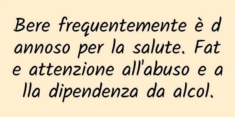 Bere frequentemente è dannoso per la salute. Fate attenzione all'abuso e alla dipendenza da alcol.