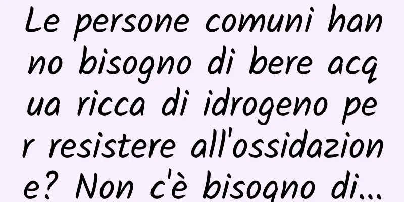 Le persone comuni hanno bisogno di bere acqua ricca di idrogeno per resistere all'ossidazione? Non c'è bisogno di...