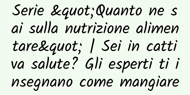Serie "Quanto ne sai sulla nutrizione alimentare" | Sei in cattiva salute? Gli esperti ti insegnano come mangiare