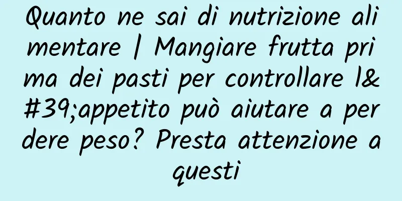 Quanto ne sai di nutrizione alimentare | Mangiare frutta prima dei pasti per controllare l'appetito può aiutare a perdere peso? Presta attenzione a questi