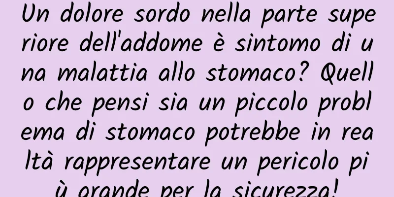 Un dolore sordo nella parte superiore dell'addome è sintomo di una malattia allo stomaco? Quello che pensi sia un piccolo problema di stomaco potrebbe in realtà rappresentare un pericolo più grande per la sicurezza!